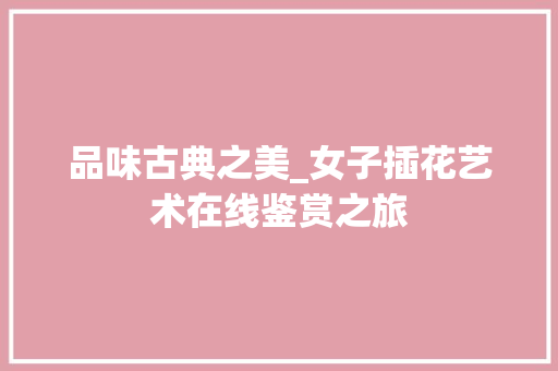 品味古典之美_女子插花艺术在线鉴赏之旅