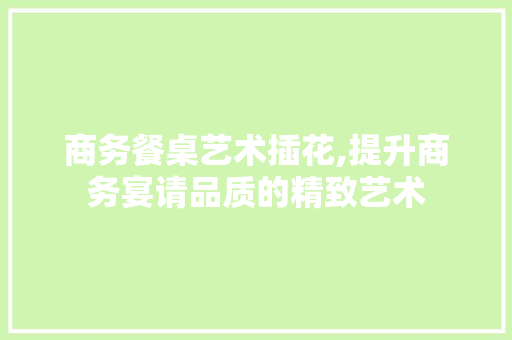 商务餐桌艺术插花,提升商务宴请品质的精致艺术