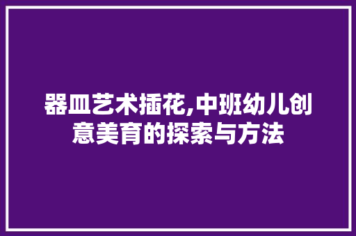 器皿艺术插花,中班幼儿创意美育的探索与方法