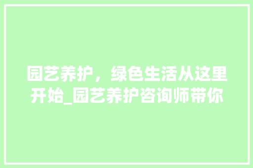 园艺养护，绿色生活从这里开始_园艺养护咨询师带你领略园艺之美
